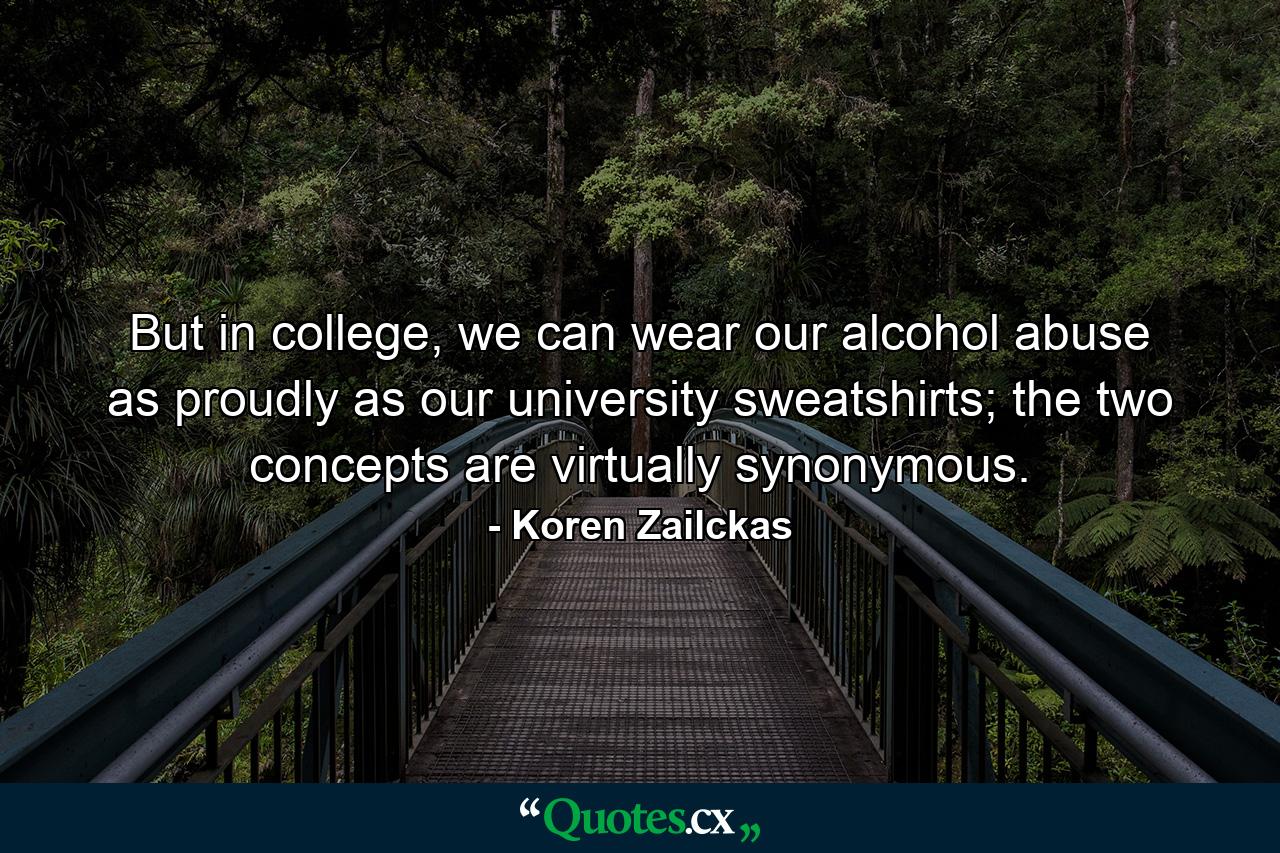 But in college, we can wear our alcohol abuse as proudly as our university sweatshirts; the two concepts are virtually synonymous. - Quote by Koren Zailckas