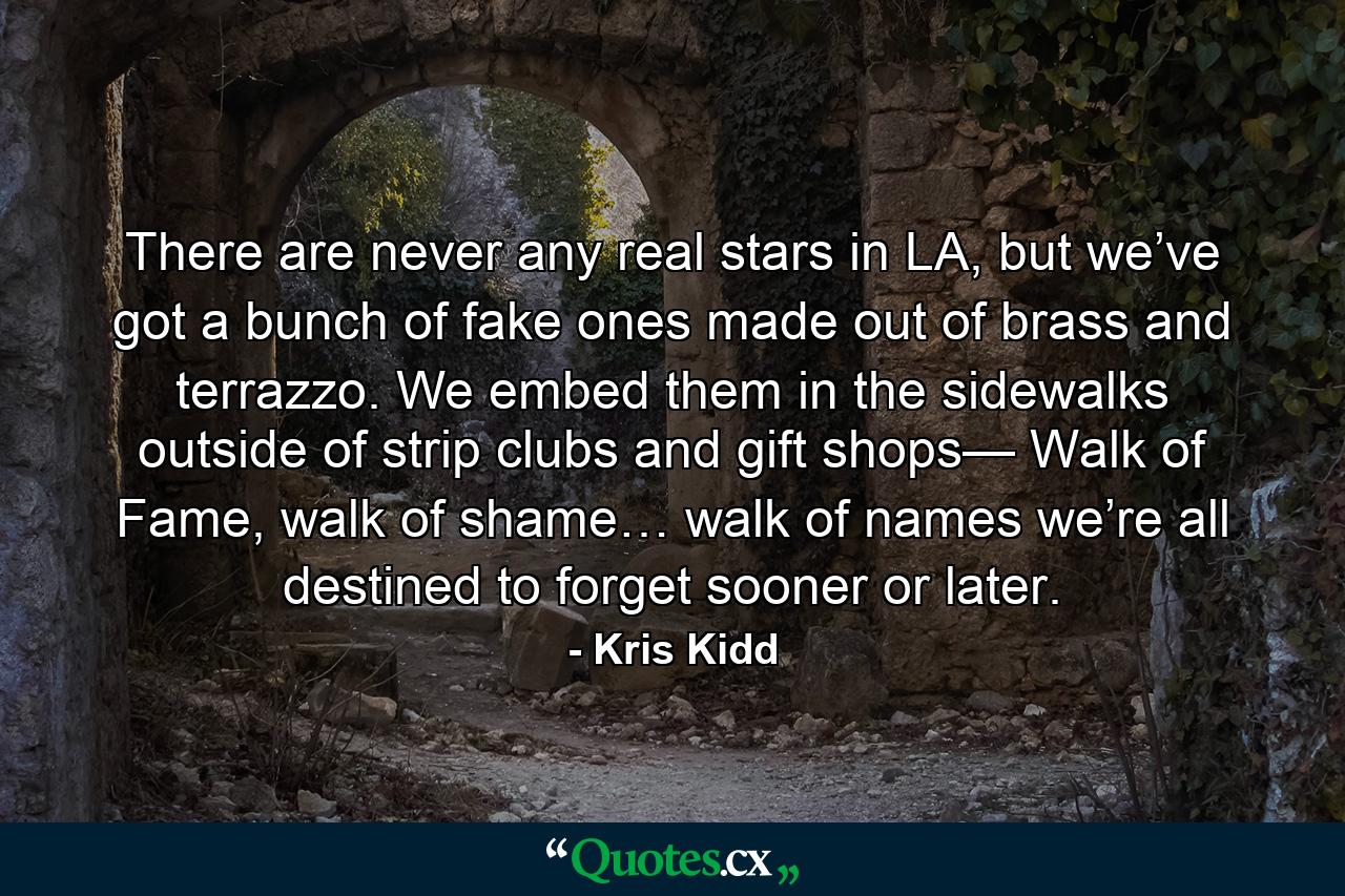 There are never any real stars in LA, but we’ve got a bunch of fake ones made out of brass and terrazzo. We embed them in the sidewalks outside of strip clubs and gift shops— Walk of Fame, walk of shame… walk of names we’re all destined to forget sooner or later. - Quote by Kris Kidd