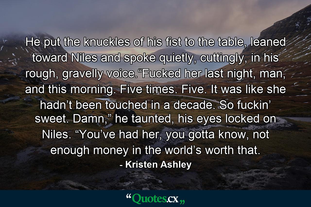 He put the knuckles of his fist to the table, leaned toward Niles and spoke quietly, cuttingly, in his rough, gravelly voice.“Fucked her last night, man, and this morning. Five times. Five. It was like she hadn’t been touched in a decade. So fuckin’ sweet. Damn,” he taunted, his eyes locked on Niles. “You’ve had her, you gotta know, not enough money in the world’s worth that. - Quote by Kristen Ashley