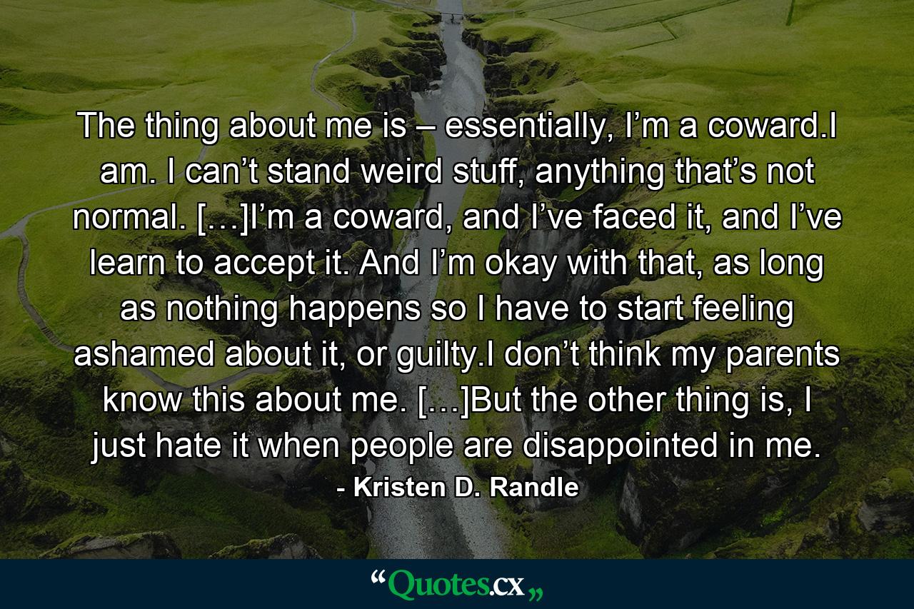 The thing about me is – essentially, I’m a coward.I am. I can’t stand weird stuff, anything that’s not normal. […]I’m a coward, and I’ve faced it, and I’ve learn to accept it. And I’m okay with that, as long as nothing happens so I have to start feeling ashamed about it, or guilty.I don’t think my parents know this about me. […]But the other thing is, I just hate it when people are disappointed in me. - Quote by Kristen D. Randle