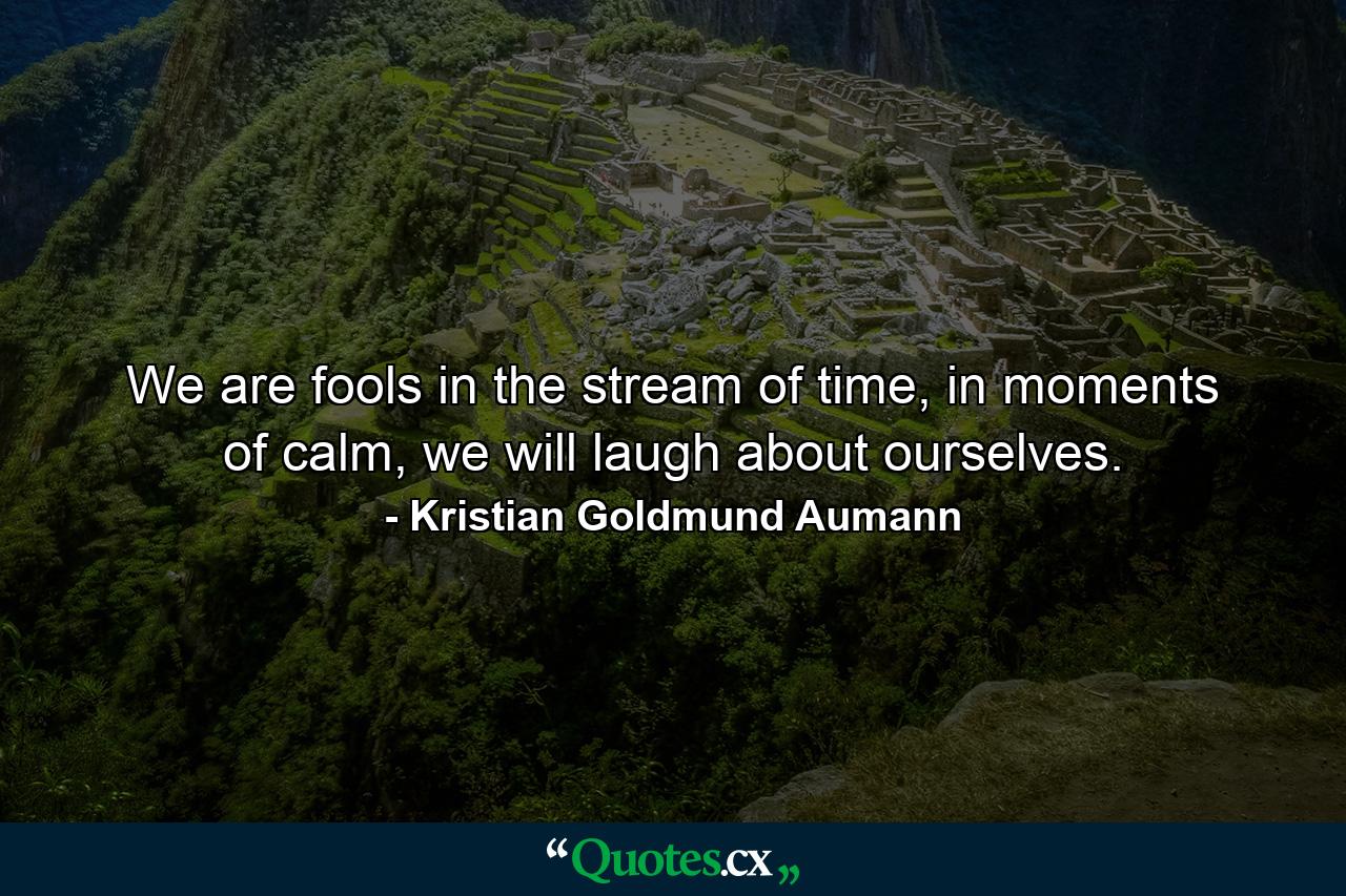 We are fools in the stream of time, in moments of calm, we will laugh about ourselves. - Quote by Kristian Goldmund Aumann