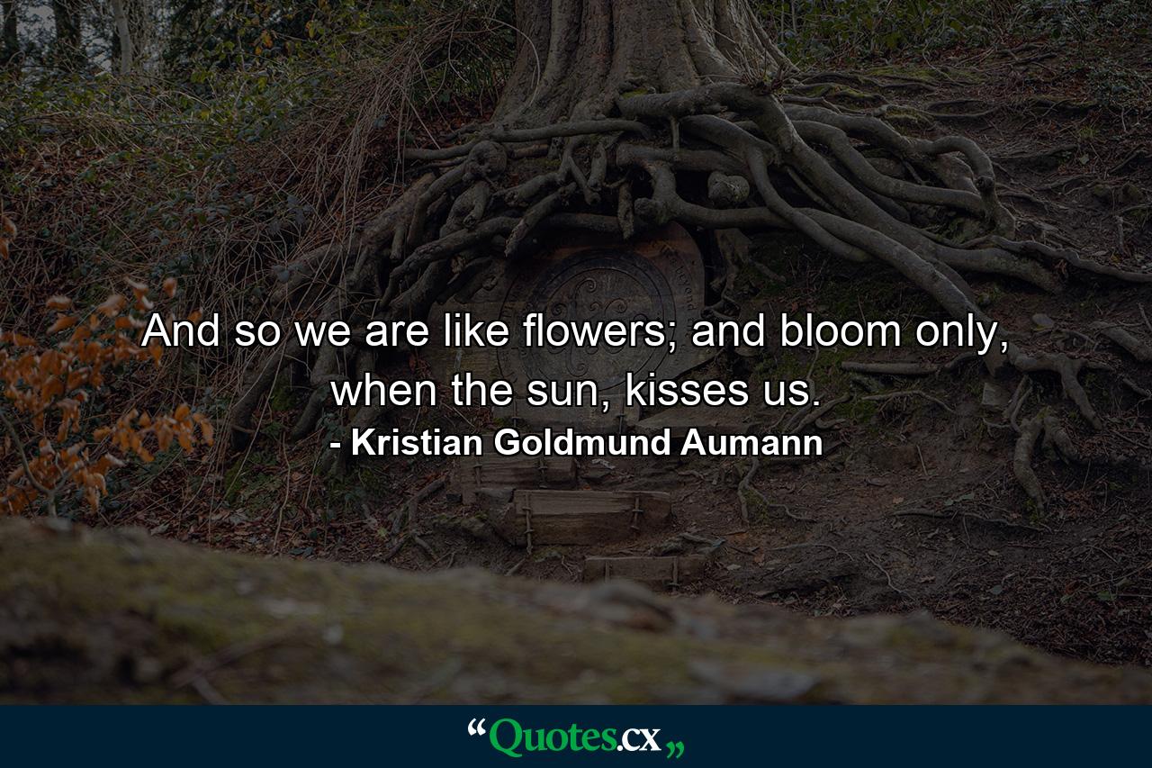 And so we are like flowers; and bloom only, when the sun, kisses us. - Quote by Kristian Goldmund Aumann