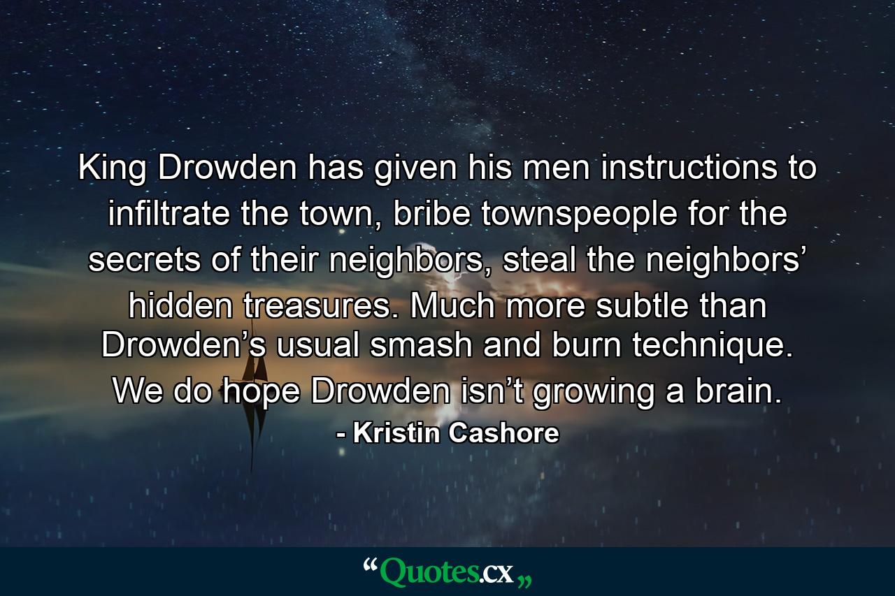 King Drowden has given his men instructions to infiltrate the town, bribe townspeople for the secrets of their neighbors, steal the neighbors’ hidden treasures. Much more subtle than Drowden’s usual smash and burn technique. We do hope Drowden isn’t growing a brain. - Quote by Kristin Cashore