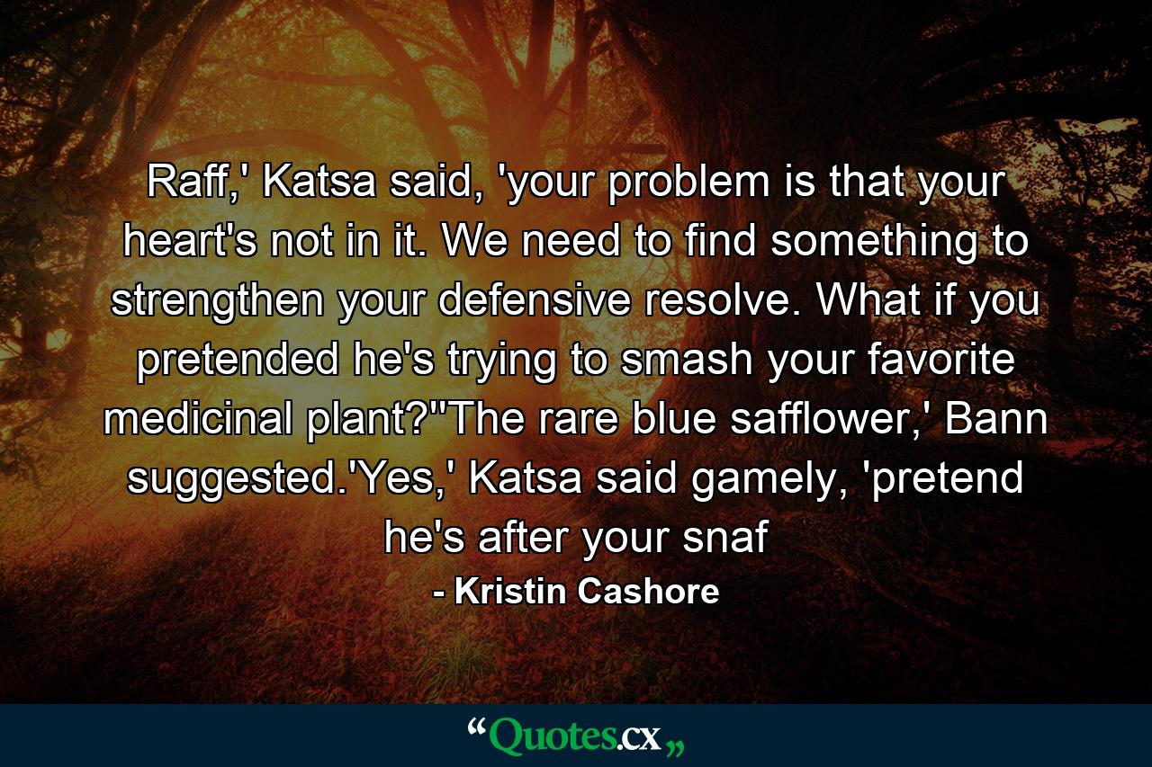 Raff,' Katsa said, 'your problem is that your heart's not in it. We need to find something to strengthen your defensive resolve. What if you pretended he's trying to smash your favorite medicinal plant?''The rare blue safflower,' Bann suggested.'Yes,' Katsa said gamely, 'pretend he's after your snaf - Quote by Kristin Cashore