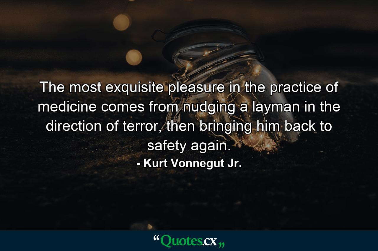 The most exquisite pleasure in the practice of medicine comes from nudging a layman in the direction of terror, then bringing him back to safety again. - Quote by Kurt Vonnegut Jr.