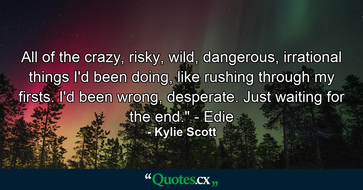 All of the crazy, risky, wild, dangerous, irrational things I'd been doing, like rushing through my firsts. I'd been wrong, desperate. Just waiting for the end.