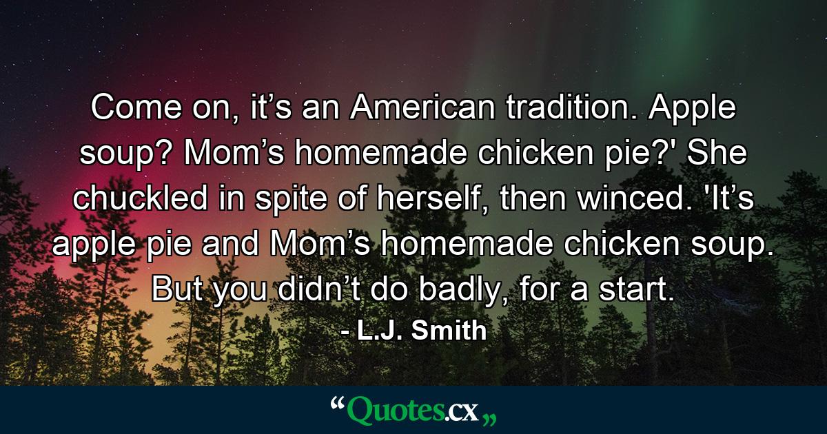 Come on, it’s an American tradition. Apple soup? Mom’s homemade chicken pie?' She chuckled in spite of herself, then winced. 'It’s apple pie and Mom’s homemade chicken soup. But you didn’t do badly, for a start. - Quote by L.J. Smith