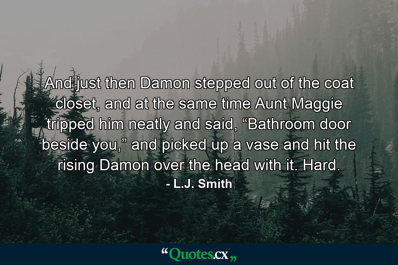 And just then Damon stepped out of the coat closet, and at the same time Aunt Maggie tripped him neatly and said, “Bathroom door beside you,” and picked up a vase and hit the rising Damon over the head with it. Hard. - Quote by L.J. Smith