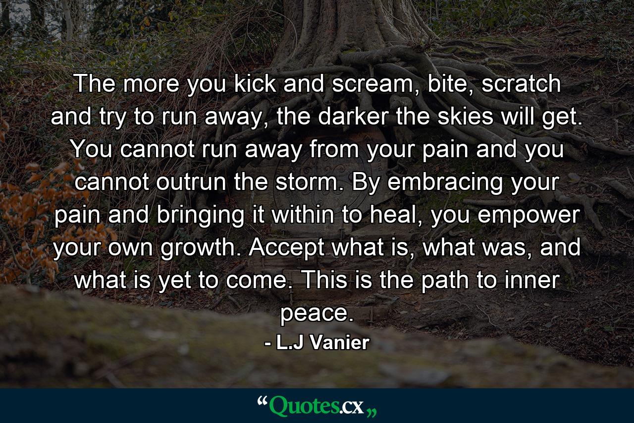 The more you kick and scream, bite, scratch and try to run away, the darker the skies will get. You cannot run away from your pain and you cannot outrun the storm. By embracing your pain and bringing it within to heal, you empower your own growth. Accept what is, what was, and what is yet to come. This is the path to inner peace. - Quote by L.J Vanier