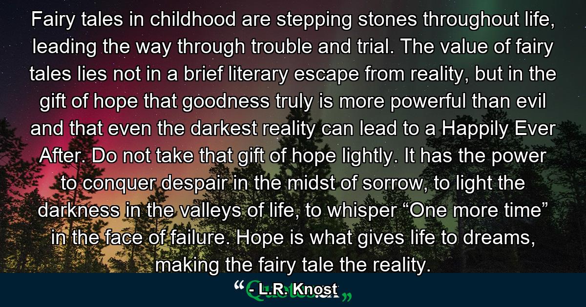 Fairy tales in childhood are stepping stones throughout life, leading the way through trouble and trial. The value of fairy tales lies not in a brief literary escape from reality, but in the gift of hope that goodness truly is more powerful than evil and that even the darkest reality can lead to a Happily Ever After. Do not take that gift of hope lightly. It has the power to conquer despair in the midst of sorrow, to light the darkness in the valleys of life, to whisper “One more time” in the face of failure. Hope is what gives life to dreams, making the fairy tale the reality. - Quote by L.R. Knost