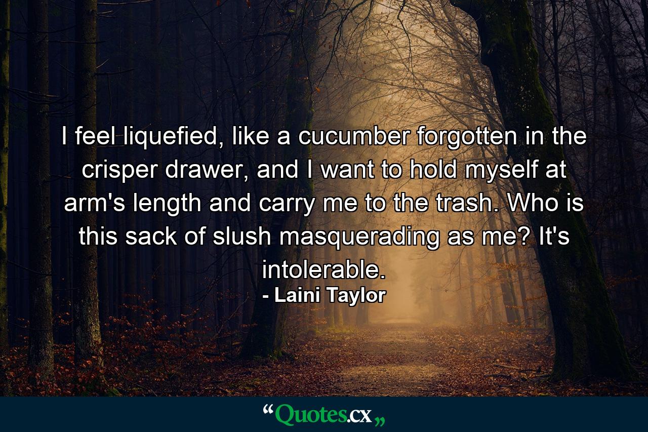 I feel liquefied, like a cucumber forgotten in the crisper drawer, and I want to hold myself at arm's length and carry me to the trash. Who is this sack of slush masquerading as me? It's intolerable. - Quote by Laini Taylor