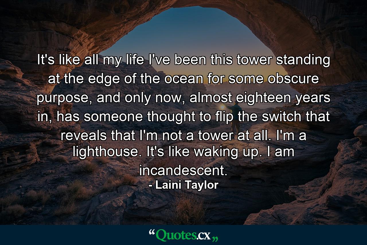 It's like all my life I've been this tower standing at the edge of the ocean for some obscure purpose, and only now, almost eighteen years in, has someone thought to flip the switch that reveals that I'm not a tower at all. I'm a lighthouse. It's like waking up. I am incandescent. - Quote by Laini Taylor