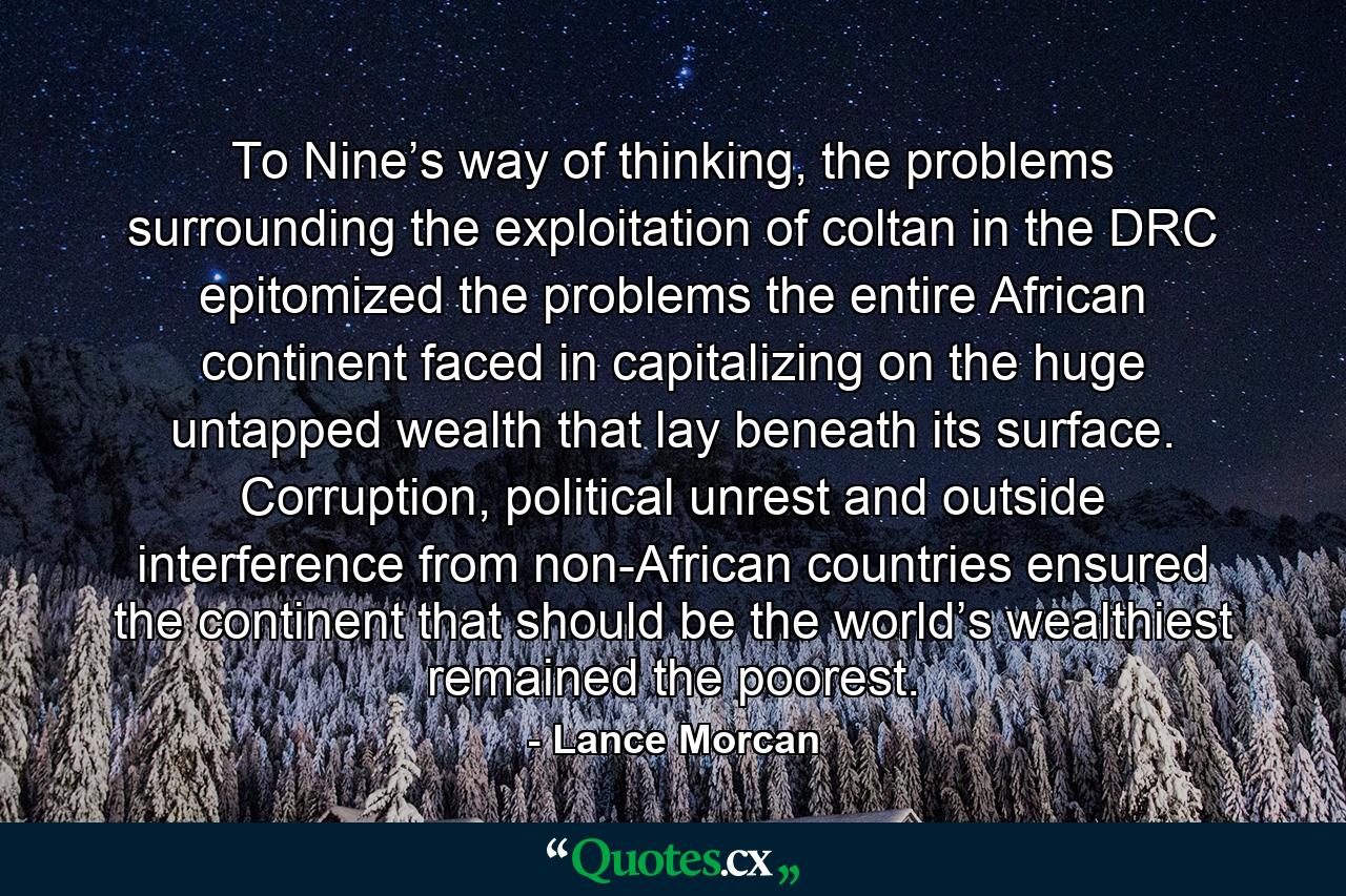 To Nine’s way of thinking, the problems surrounding the exploitation of coltan in the DRC epitomized the problems the entire African continent faced in capitalizing on the huge untapped wealth that lay beneath its surface. Corruption, political unrest and outside interference from non-African countries ensured the continent that should be the world’s wealthiest remained the poorest. - Quote by Lance Morcan