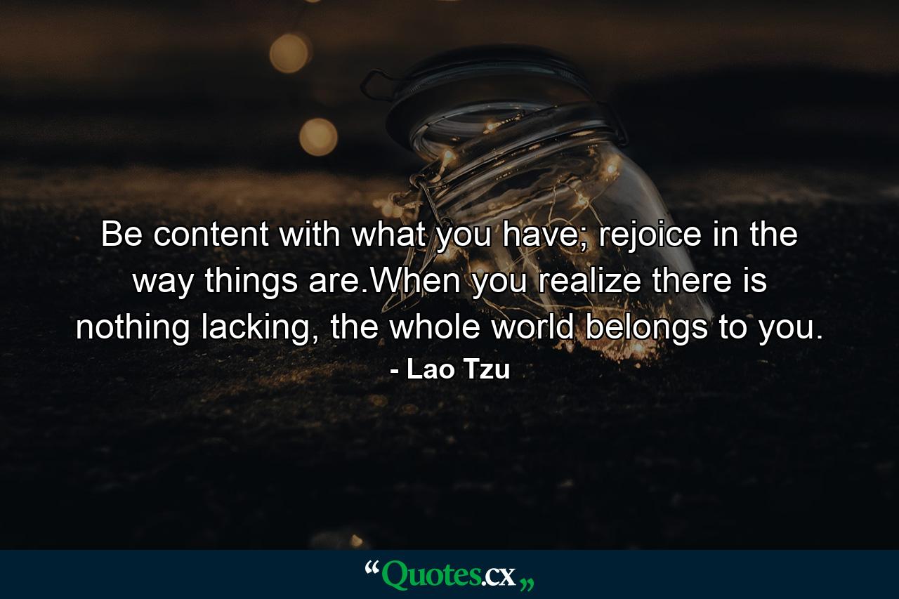 Be content with what you have; rejoice in the way things are.When you realize there is nothing lacking, the whole world belongs to you. - Quote by Lao Tzu