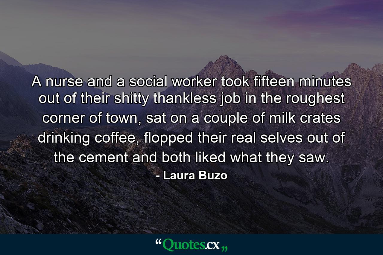 A nurse and a social worker took fifteen minutes out of their shitty thankless job in the roughest corner of town, sat on a couple of milk crates drinking coffee, flopped their real selves out of the cement and both liked what they saw. - Quote by Laura Buzo