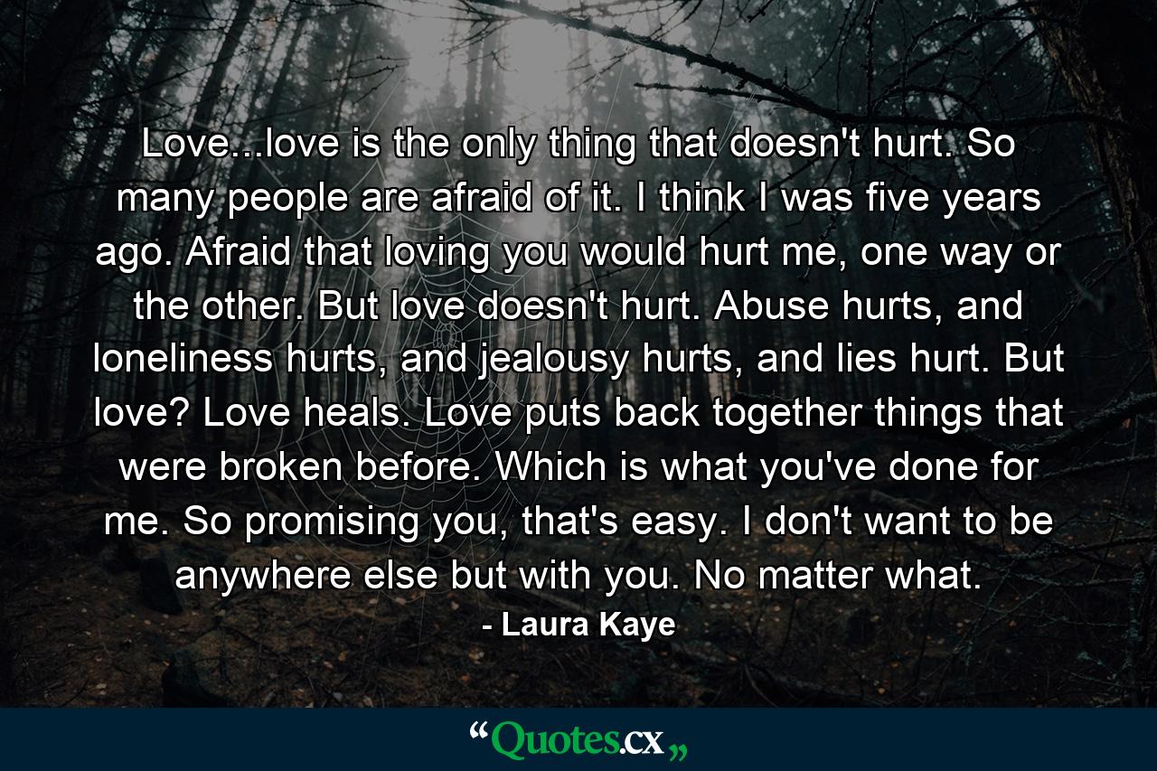 Love...love is the only thing that doesn't hurt. So many people are afraid of it. I think I was five years ago. Afraid that loving you would hurt me, one way or the other. But love doesn't hurt. Abuse hurts, and loneliness hurts, and jealousy hurts, and lies hurt. But love? Love heals. Love puts back together things that were broken before. Which is what you've done for me. So promising you, that's easy. I don't want to be anywhere else but with you. No matter what. - Quote by Laura Kaye