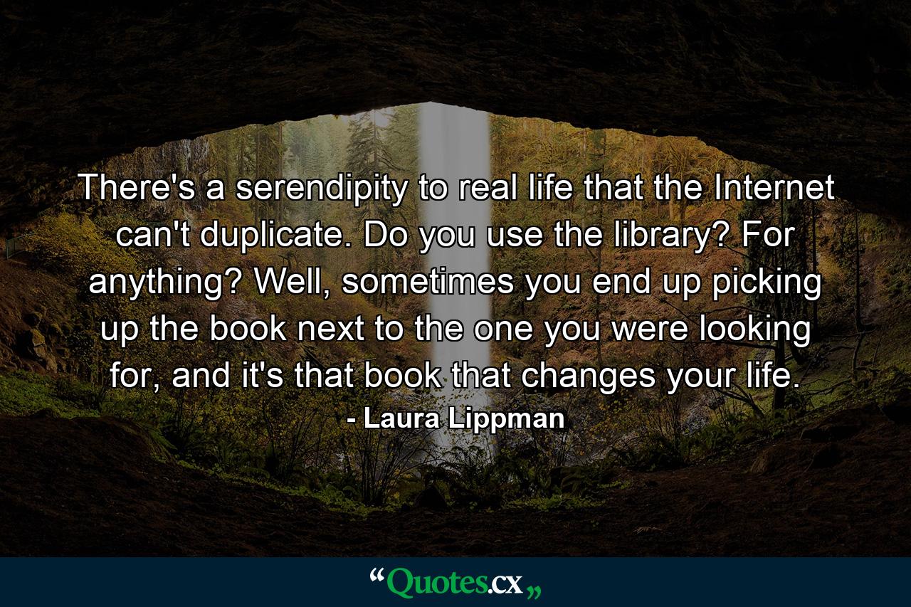 There's a serendipity to real life that the Internet can't duplicate. Do you use the library? For anything? Well, sometimes you end up picking up the book next to the one you were looking for, and it's that book that changes your life. - Quote by Laura Lippman