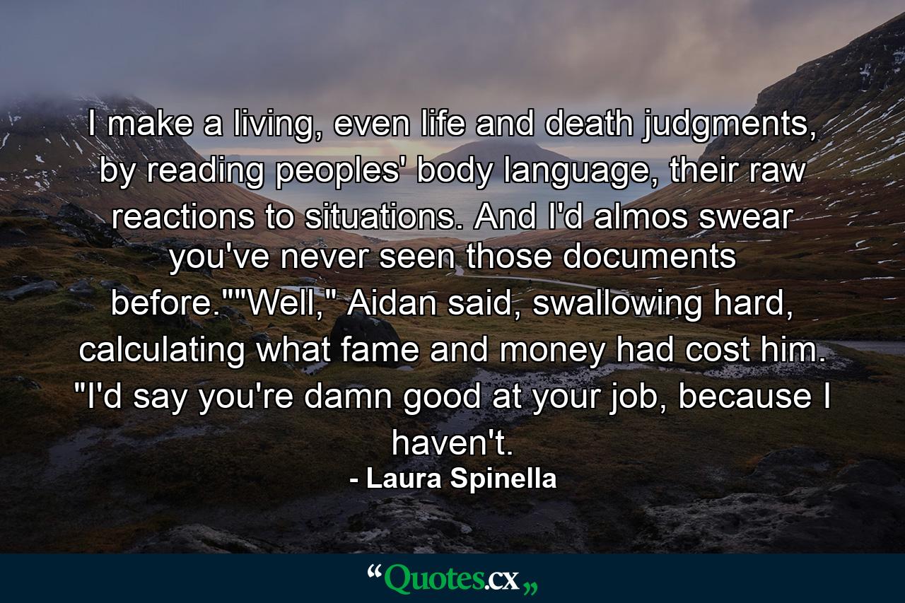 I make a living, even life and death judgments, by reading peoples' body language, their raw reactions to situations. And I'd almos swear you've never seen those documents before.