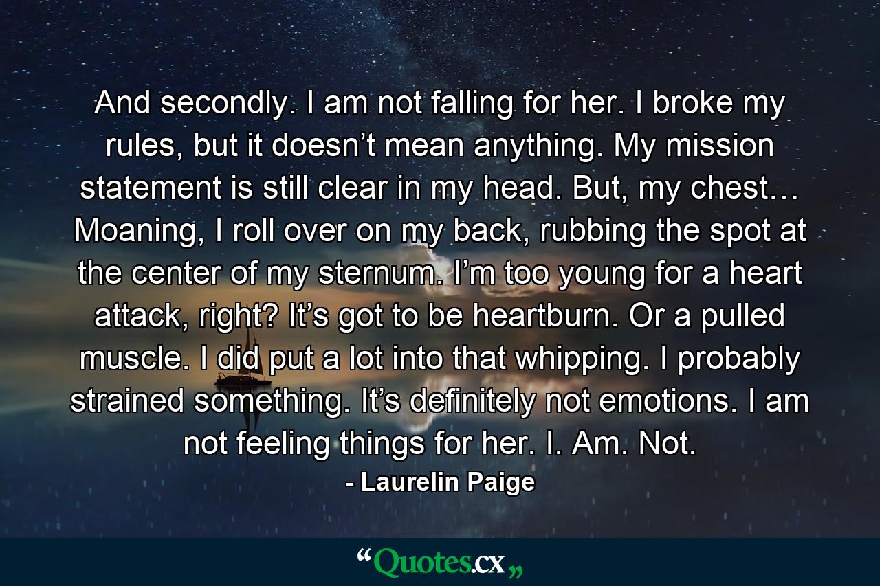 And secondly. I am not falling for her. I broke my rules, but it doesn’t mean anything. My mission statement is still clear in my head. But, my chest… Moaning, I roll over on my back, rubbing the spot at the center of my sternum. I’m too young for a heart attack, right? It’s got to be heartburn. Or a pulled muscle. I did put a lot into that whipping. I probably strained something. It’s definitely not emotions. I am not feeling things for her. I. Am. Not. - Quote by Laurelin Paige