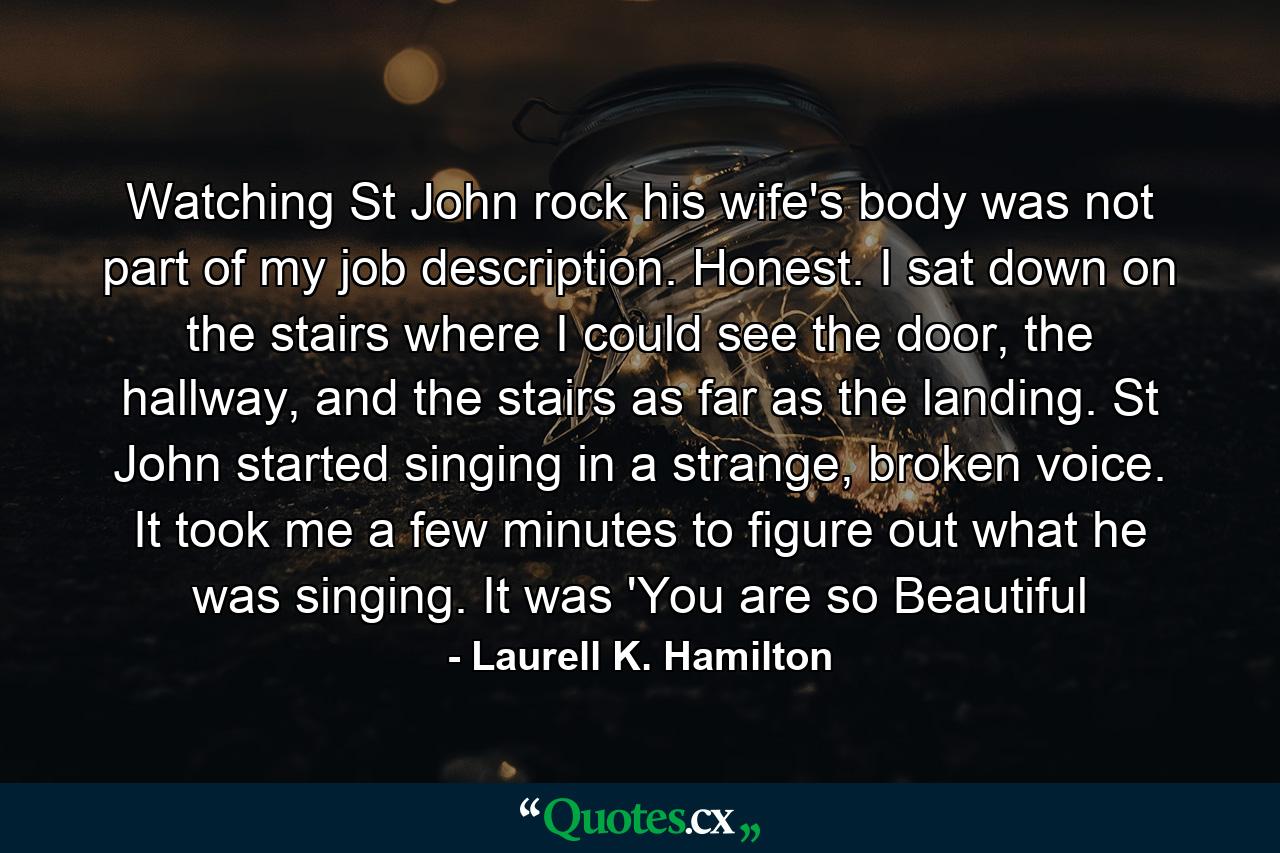 Watching St John rock his wife's body was not part of my job description. Honest. I sat down on the stairs where I could see the door, the hallway, and the stairs as far as the landing. St John started singing in a strange, broken voice. It took me a few minutes to figure out what he was singing. It was 'You are so Beautiful - Quote by Laurell K. Hamilton