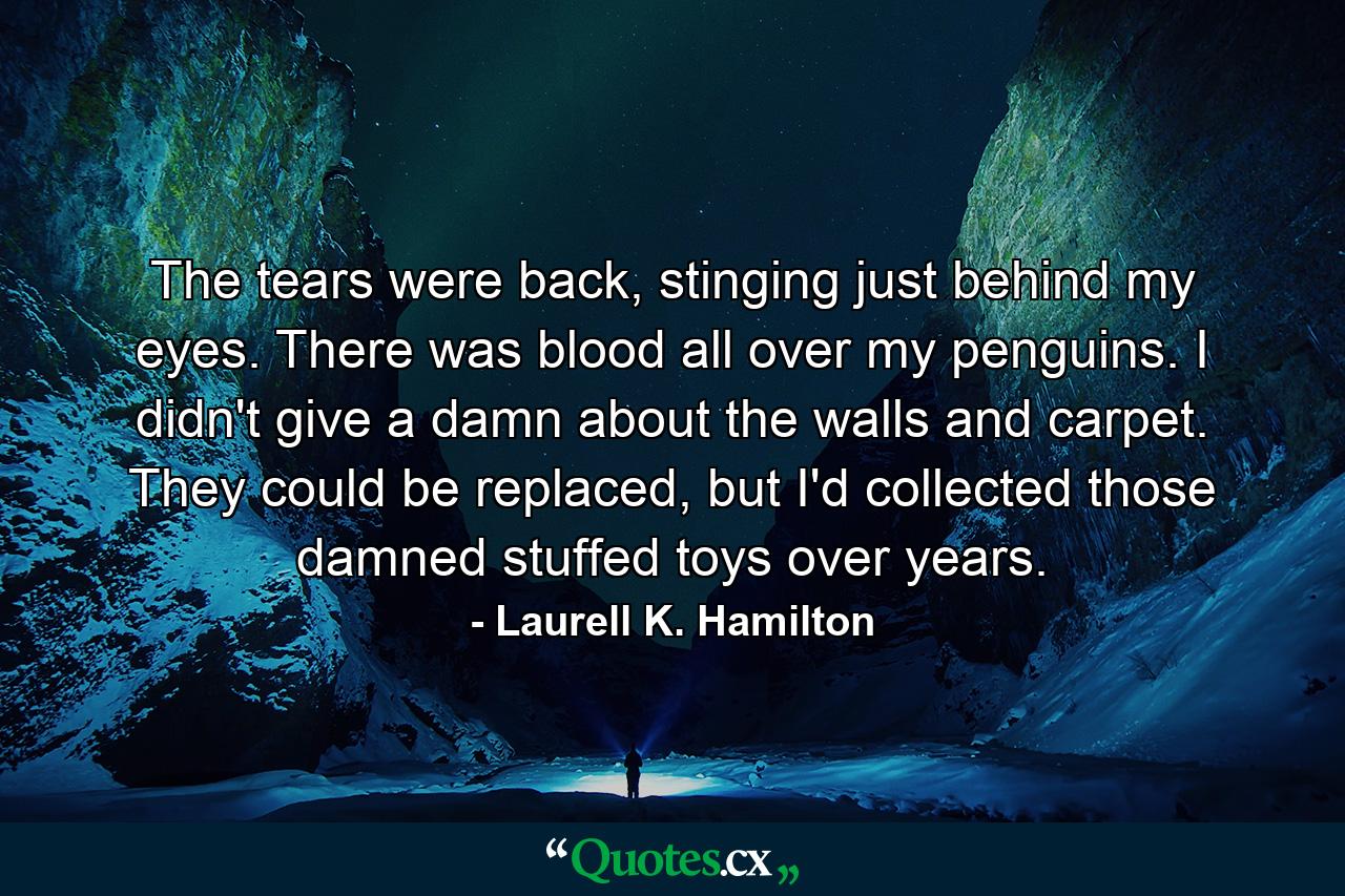 The tears were back, stinging just behind my eyes. There was blood all over my penguins. I didn't give a damn about the walls and carpet. They could be replaced, but I'd collected those damned stuffed toys over years. - Quote by Laurell K. Hamilton