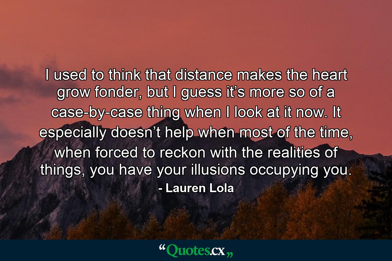 I used to think that distance makes the heart grow fonder, but I guess it’s more so of a case-by-case thing when I look at it now. It especially doesn’t help when most of the time, when forced to reckon with the realities of things, you have your illusions occupying you. - Quote by Lauren Lola