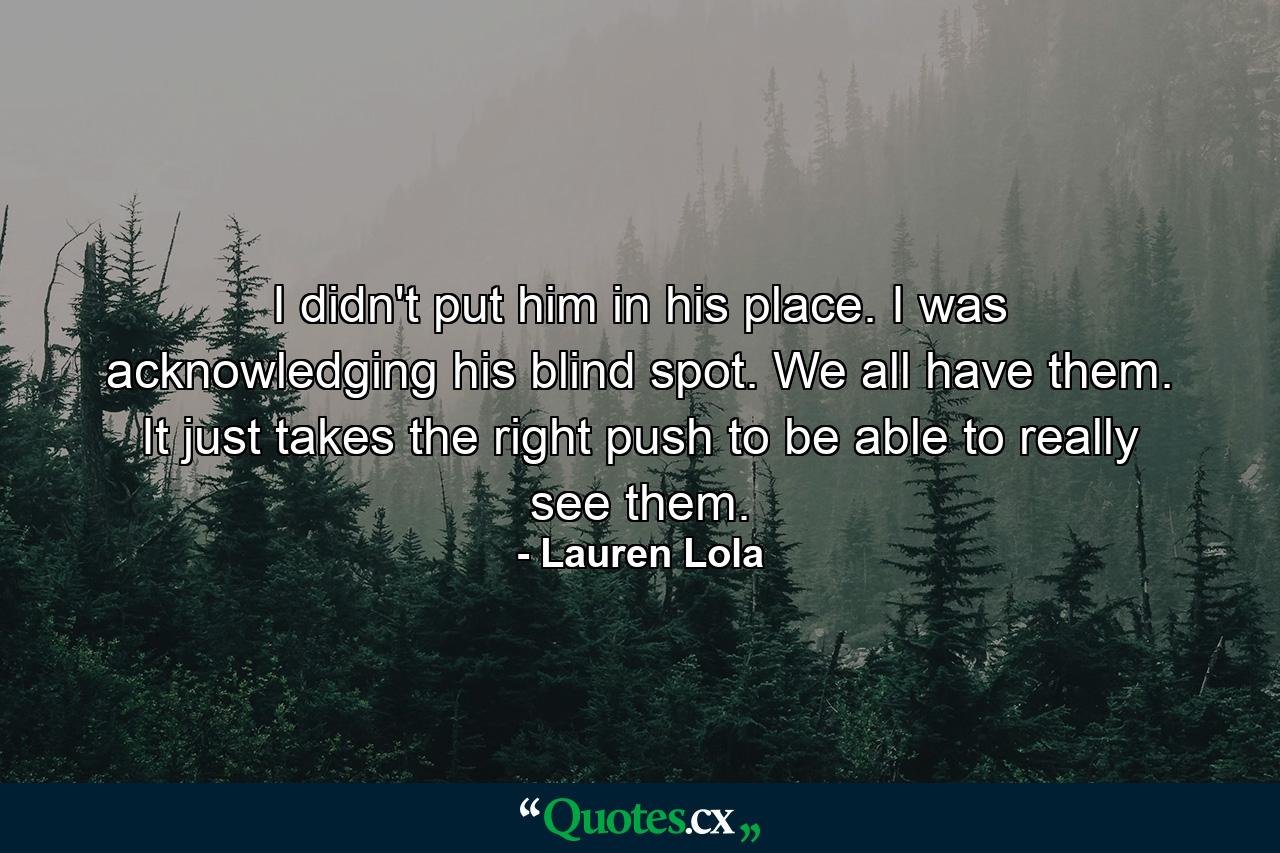 I didn't put him in his place. I was acknowledging his blind spot. We all have them. It just takes the right push to be able to really see them. - Quote by Lauren Lola