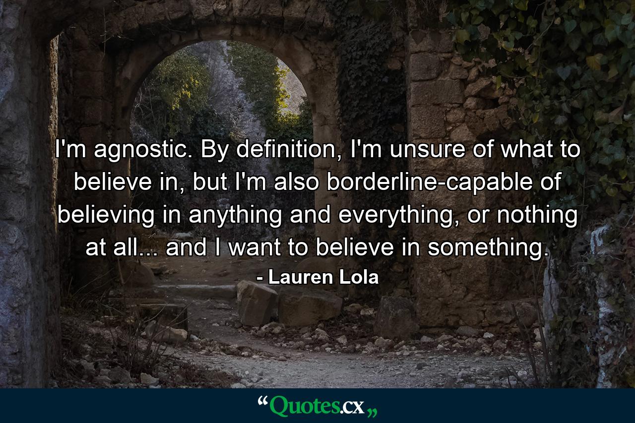 I'm agnostic. By definition, I'm unsure of what to believe in, but I'm also borderline-capable of believing in anything and everything, or nothing at all... and I want to believe in something. - Quote by Lauren Lola