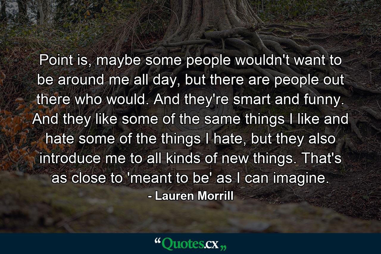 Point is, maybe some people wouldn't want to be around me all day, but there are people out there who would. And they're smart and funny. And they like some of the same things I like and hate some of the things I hate, but they also introduce me to all kinds of new things. That's as close to 'meant to be' as I can imagine. - Quote by Lauren Morrill