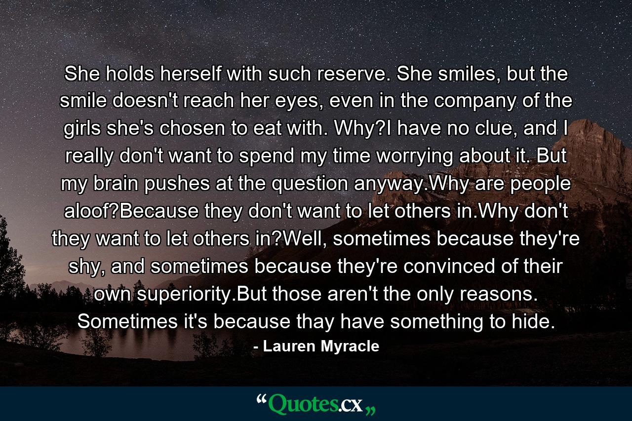 She holds herself with such reserve. She smiles, but the smile doesn't reach her eyes, even in the company of the girls she's chosen to eat with. Why?I have no clue, and I really don't want to spend my time worrying about it. But my brain pushes at the question anyway.Why are people aloof?Because they don't want to let others in.Why don't they want to let others in?Well, sometimes because they're shy, and sometimes because they're convinced of their own superiority.But those aren't the only reasons. Sometimes it's because thay have something to hide. - Quote by Lauren Myracle