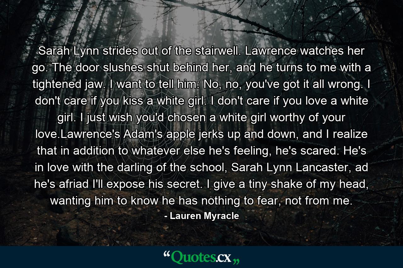 Sarah Lynn strides out of the stairwell. Lawrence watches her go. The door slushes shut behind her, and he turns to me with a tightened jaw. I want to tell him: No, no, you've got it all wrong. I don't care if you kiss a white girl. I don't care if you love a white girl. I just wish you'd chosen a white girl worthy of your love.Lawrence's Adam's apple jerks up and down, and I realize that in addition to whatever else he's feeling, he's scared. He's in love with the darling of the school, Sarah Lynn Lancaster, ad he's afriad I'll expose his secret. I give a tiny shake of my head, wanting him to know he has nothing to fear, not from me. - Quote by Lauren Myracle