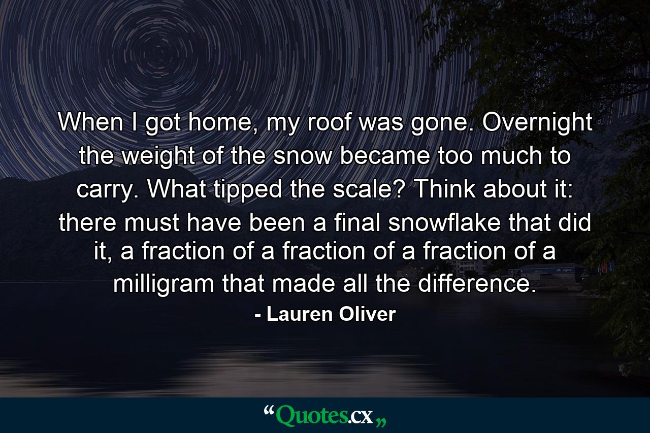 When I got home, my roof was gone. Overnight the weight of the snow became too much to carry. What tipped the scale? Think about it: there must have been a final snowflake that did it, a fraction of a fraction of a fraction of a milligram that made all the difference. - Quote by Lauren Oliver