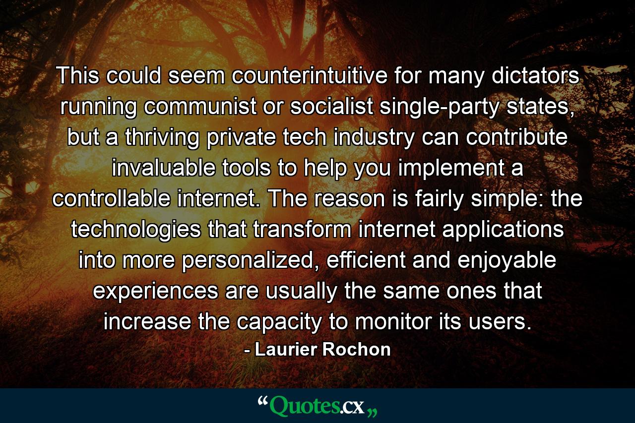 This could seem counterintuitive for many dictators running communist or socialist single-party states, but a thriving private tech industry can contribute invaluable tools to help you implement a controllable internet. The reason is fairly simple: the technologies that transform internet applications into more personalized, efficient and enjoyable experiences are usually the same ones that increase the capacity to monitor its users. - Quote by Laurier Rochon