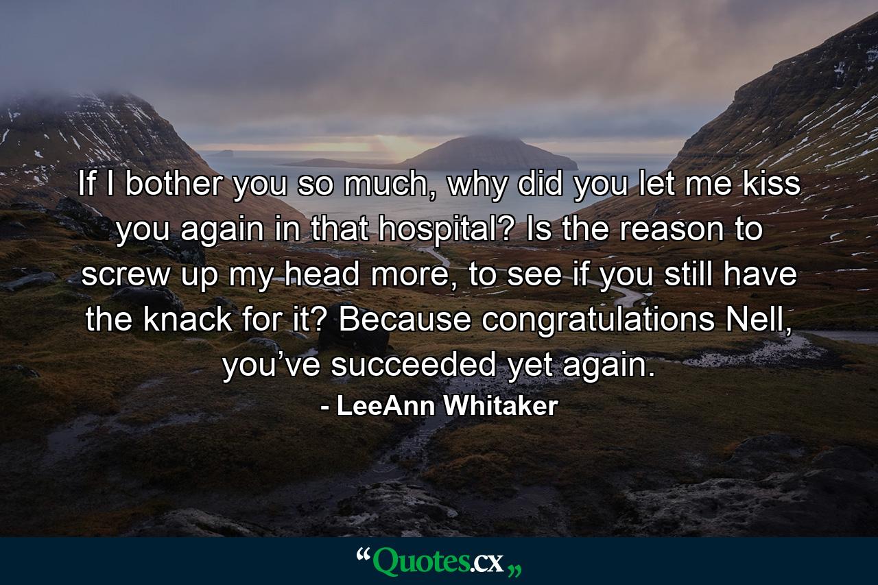 If I bother you so much, why did you let me kiss you again in that hospital? Is the reason to screw up my head more, to see if you still have the knack for it? Because congratulations Nell, you’ve succeeded yet again. - Quote by LeeAnn Whitaker