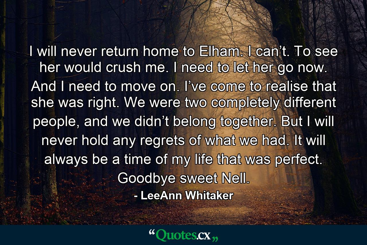 I will never return home to Elham. I can’t. To see her would crush me. I need to let her go now. And I need to move on. I’ve come to realise that she was right. We were two completely different people, and we didn’t belong together. But I will never hold any regrets of what we had. It will always be a time of my life that was perfect. Goodbye sweet Nell. - Quote by LeeAnn Whitaker