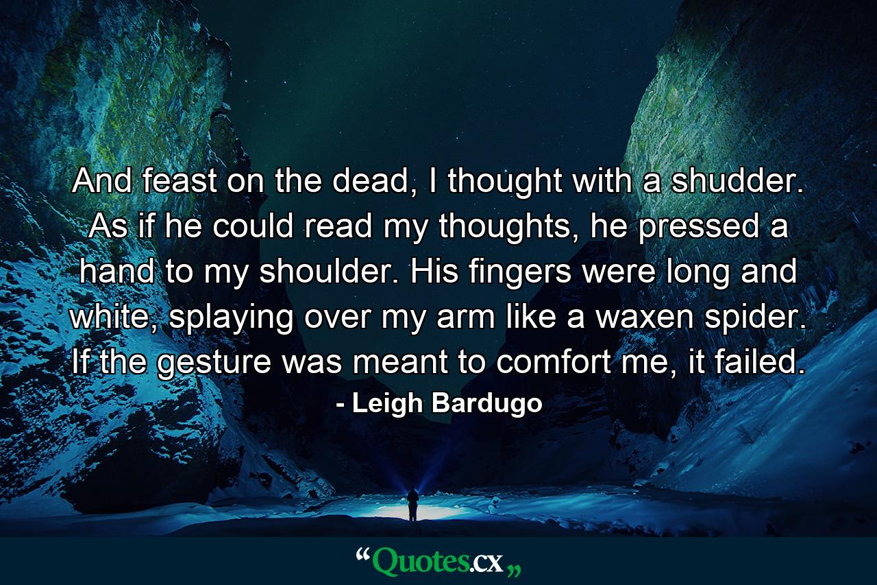 And feast on the dead, I thought with a shudder. As if he could read my thoughts, he pressed a hand to my shoulder. His fingers were long and white, splaying over my arm like a waxen spider. If the gesture was meant to comfort me, it failed. - Quote by Leigh Bardugo