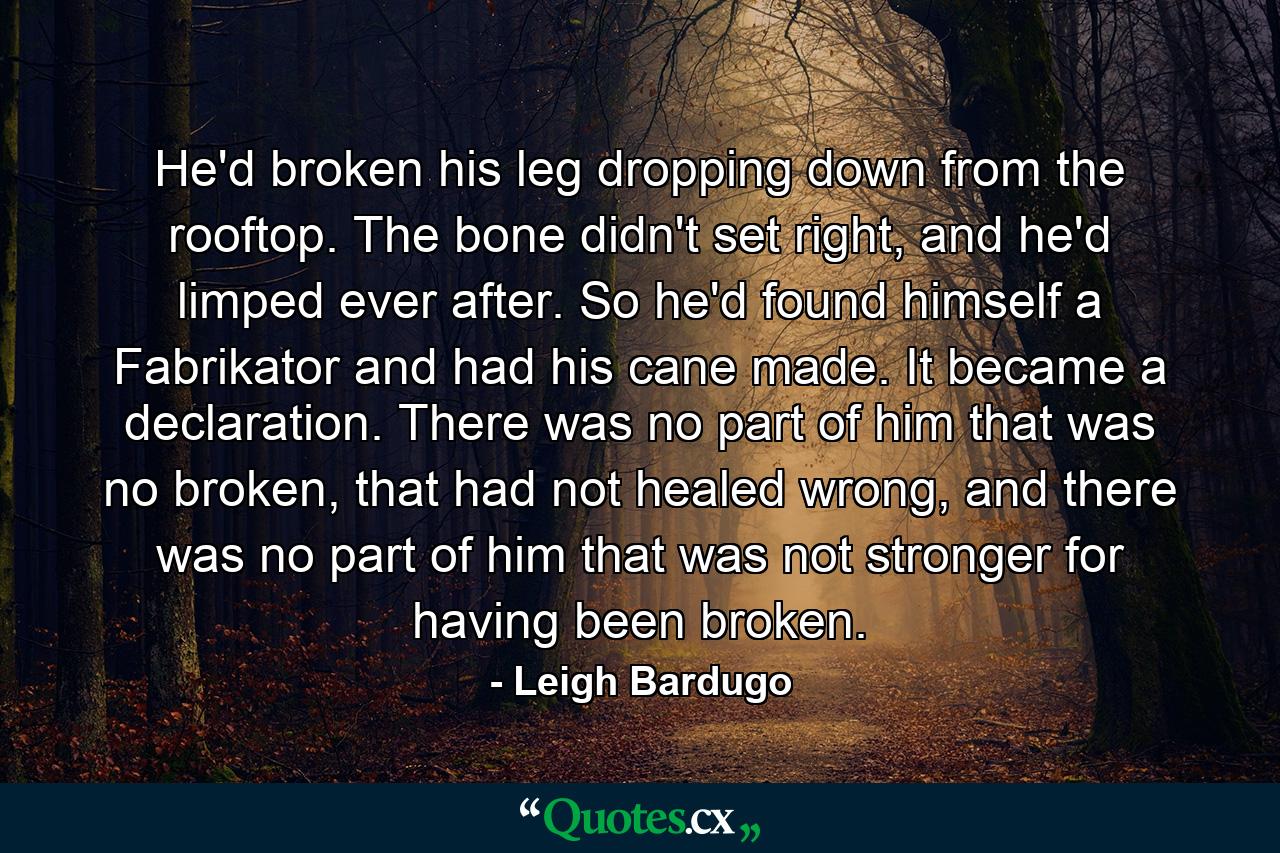 He'd broken his leg dropping down from the rooftop. The bone didn't set right, and he'd limped ever after. So he'd found himself a Fabrikator and had his cane made. It became a declaration. There was no part of him that was no broken, that had not healed wrong, and there was no part of him that was not stronger for having been broken. - Quote by Leigh Bardugo