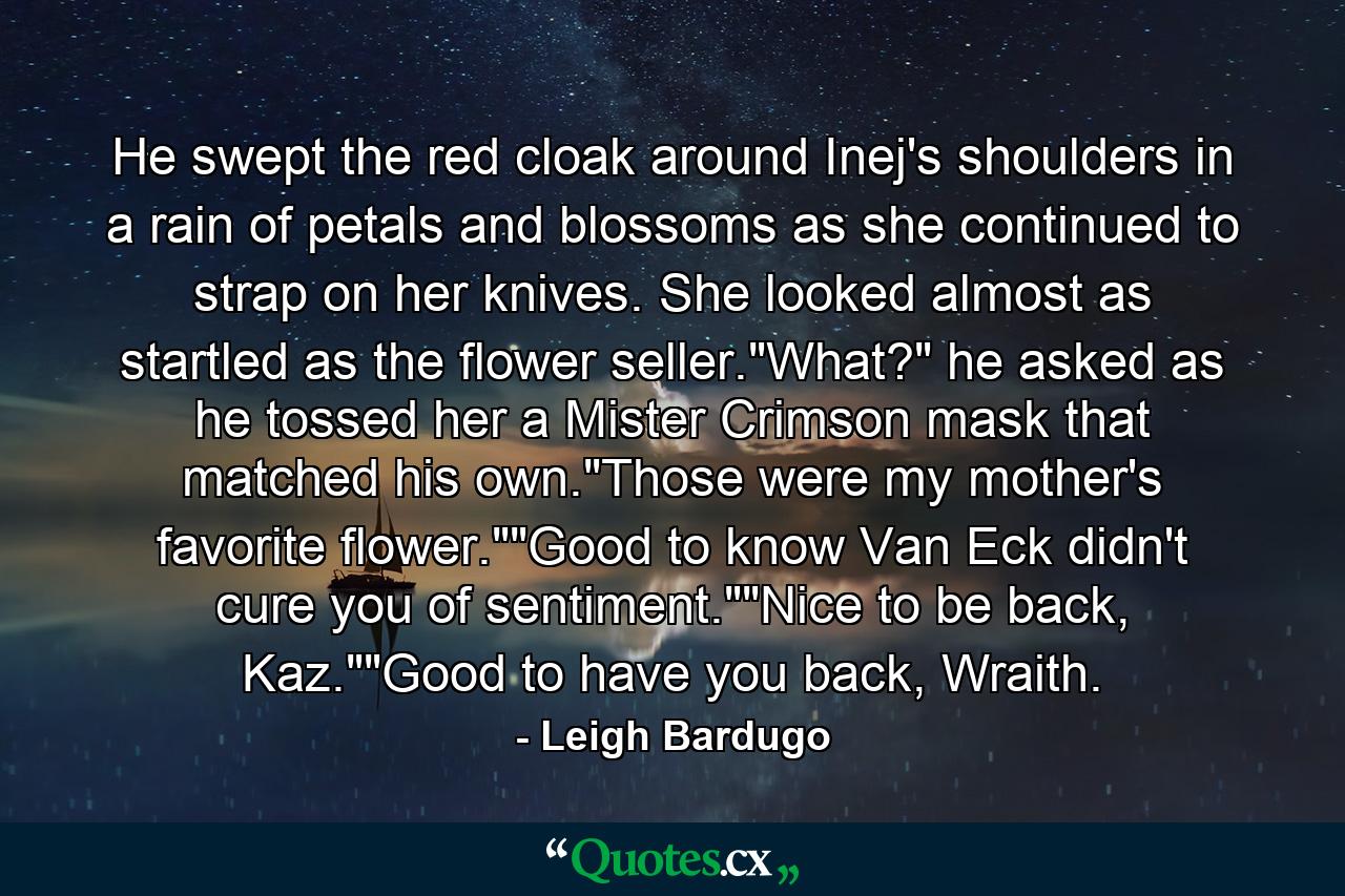 He swept the red cloak around Inej's shoulders in a rain of petals and blossoms as she continued to strap on her knives. She looked almost as startled as the flower seller.