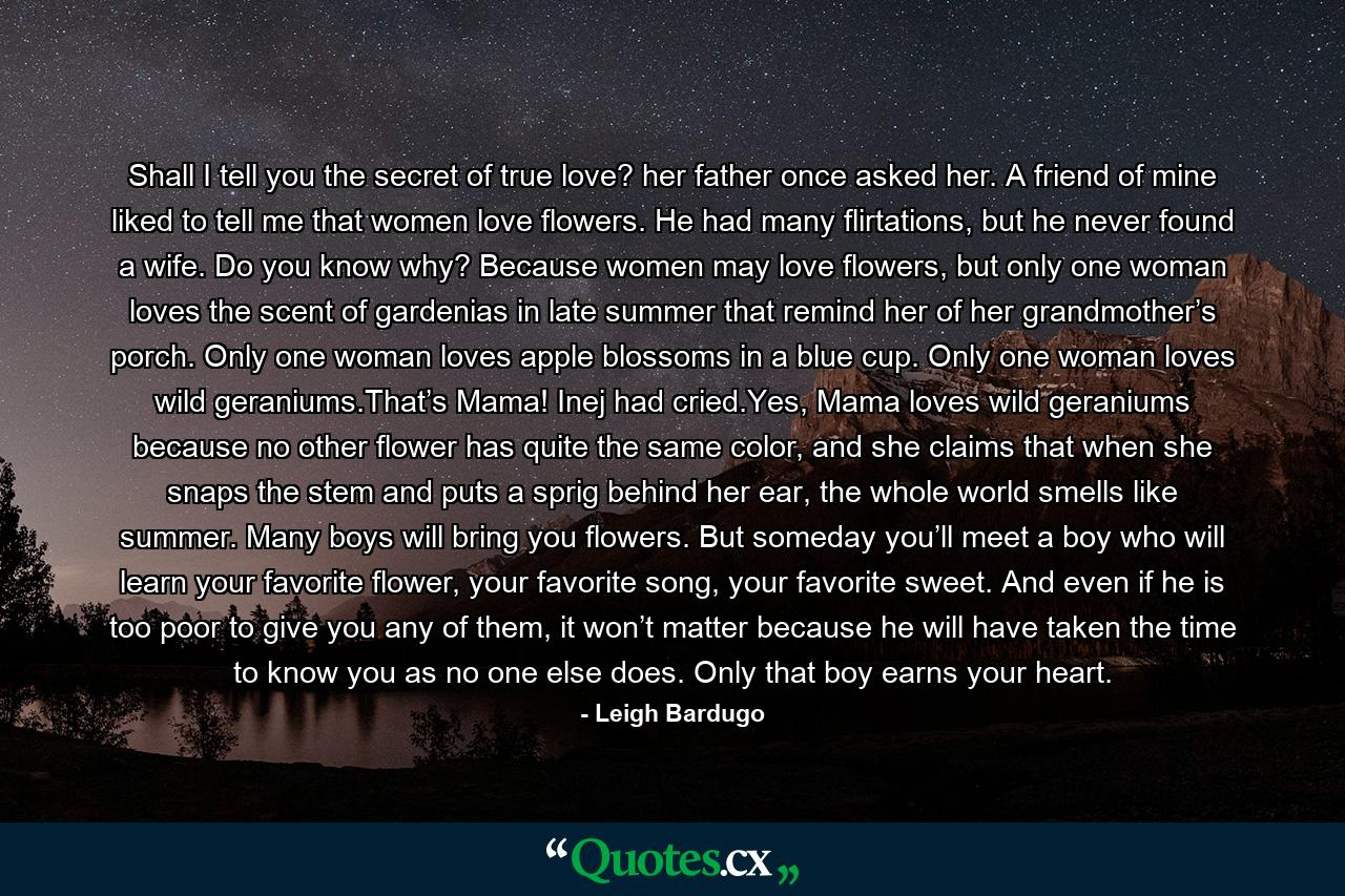 Shall I tell you the secret of true love? her father once asked her. A friend of mine liked to tell me that women love flowers. He had many flirtations, but he never found a wife. Do you know why? Because women may love flowers, but only one woman loves the scent of gardenias in late summer that remind her of her grandmother’s porch. Only one woman loves apple blossoms in a blue cup. Only one woman loves wild geraniums.That’s Mama! Inej had cried.Yes, Mama loves wild geraniums because no other flower has quite the same color, and she claims that when she snaps the stem and puts a sprig behind her ear, the whole world smells like summer. Many boys will bring you flowers. But someday you’ll meet a boy who will learn your favorite flower, your favorite song, your favorite sweet. And even if he is too poor to give you any of them, it won’t matter because he will have taken the time to know you as no one else does. Only that boy earns your heart. - Quote by Leigh Bardugo