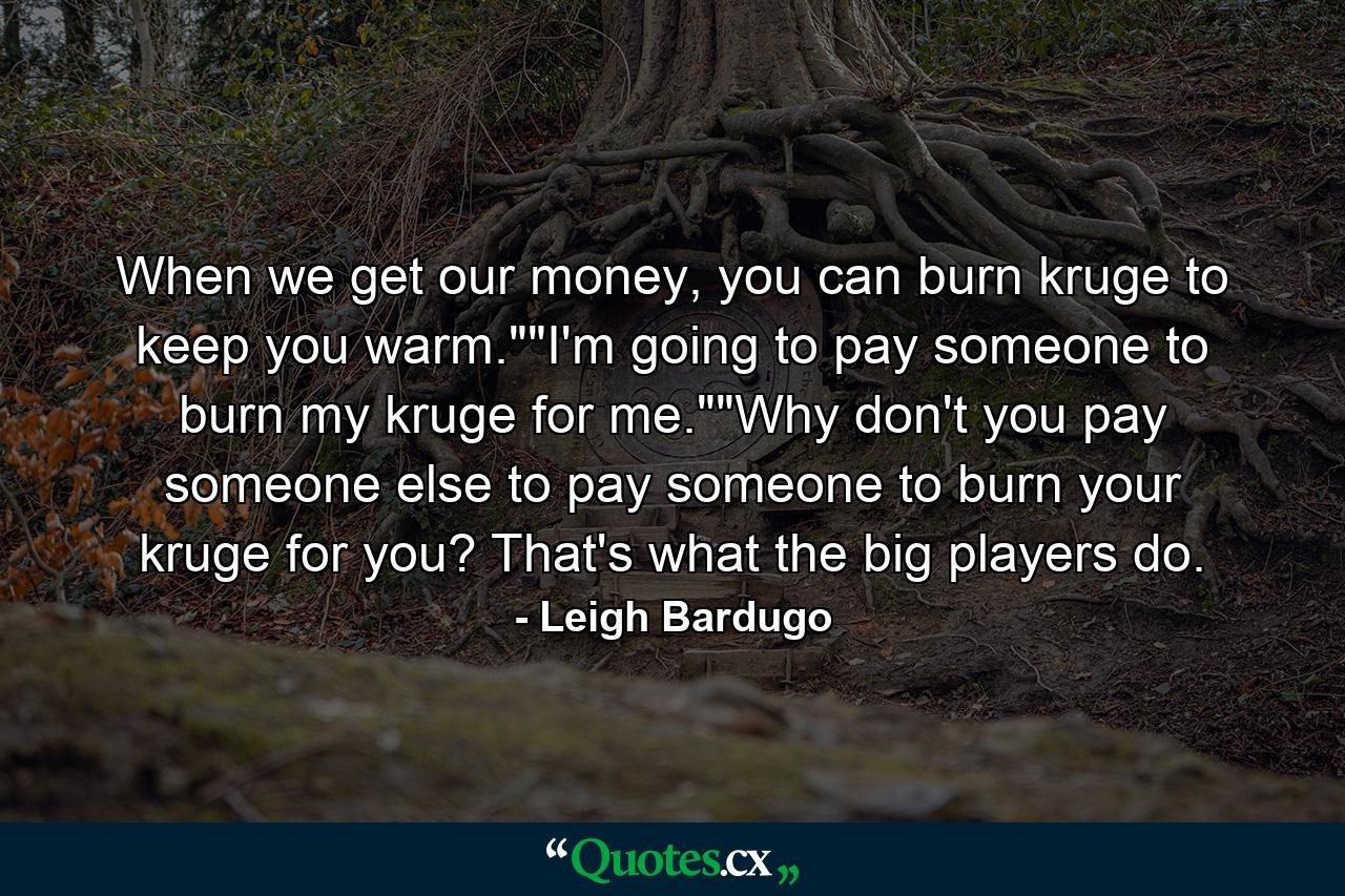 When we get our money, you can burn kruge to keep you warm.