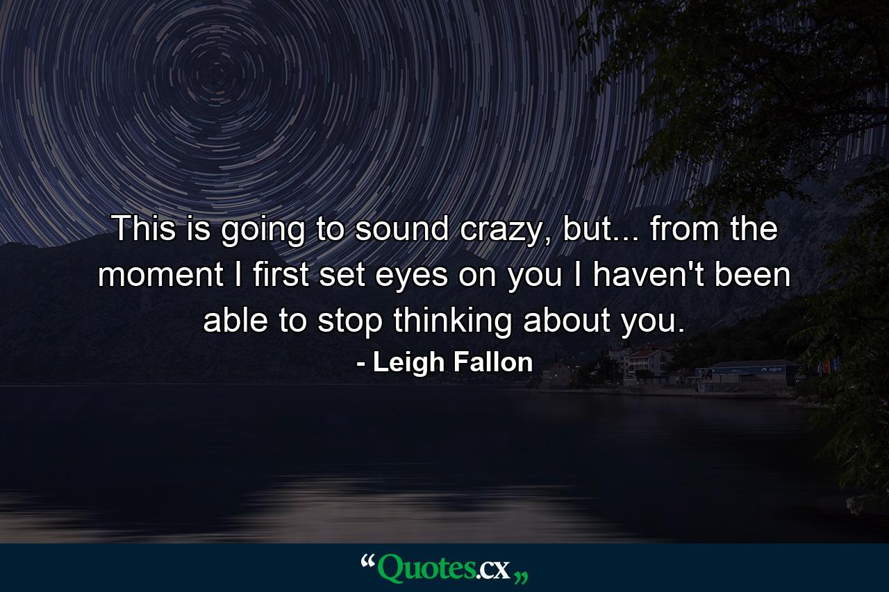 This is going to sound crazy, but... from the moment I first set eyes on you I haven't been able to stop thinking about you. - Quote by Leigh Fallon