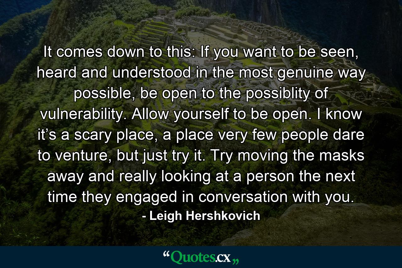 It comes down to this: If you want to be seen, heard and understood in the most genuine way possible, be open to the possiblity of vulnerability. Allow yourself to be open. I know it’s a scary place, a place very few people dare to venture, but just try it. Try moving the masks away and really looking at a person the next time they engaged in conversation with you. - Quote by Leigh Hershkovich