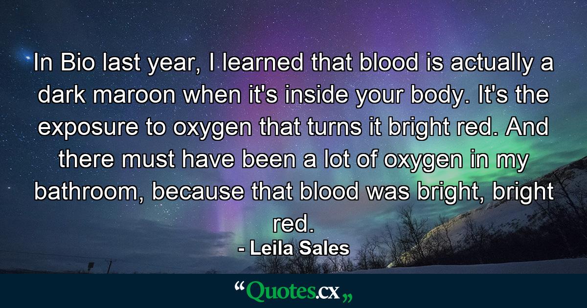 In Bio last year, I learned that blood is actually a dark maroon when it's inside your body. It's the exposure to oxygen that turns it bright red. And there must have been a lot of oxygen in my bathroom, because that blood was bright, bright red. - Quote by Leila Sales