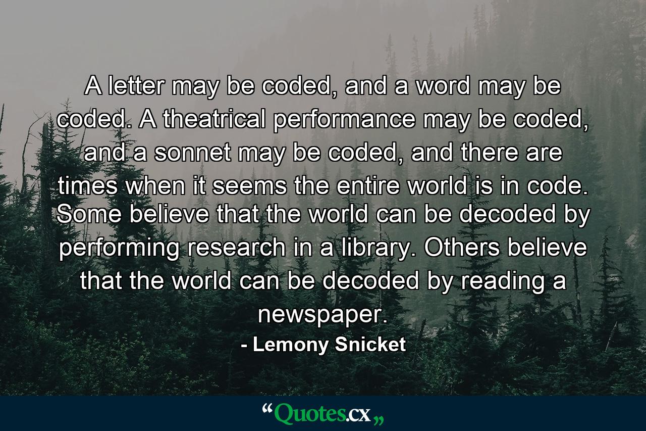 A letter may be coded, and a word may be coded. A theatrical performance may be coded, and a sonnet may be coded, and there are times when it seems the entire world is in code. Some believe that the world can be decoded by performing research in a library. Others believe that the world can be decoded by reading a newspaper. - Quote by Lemony Snicket