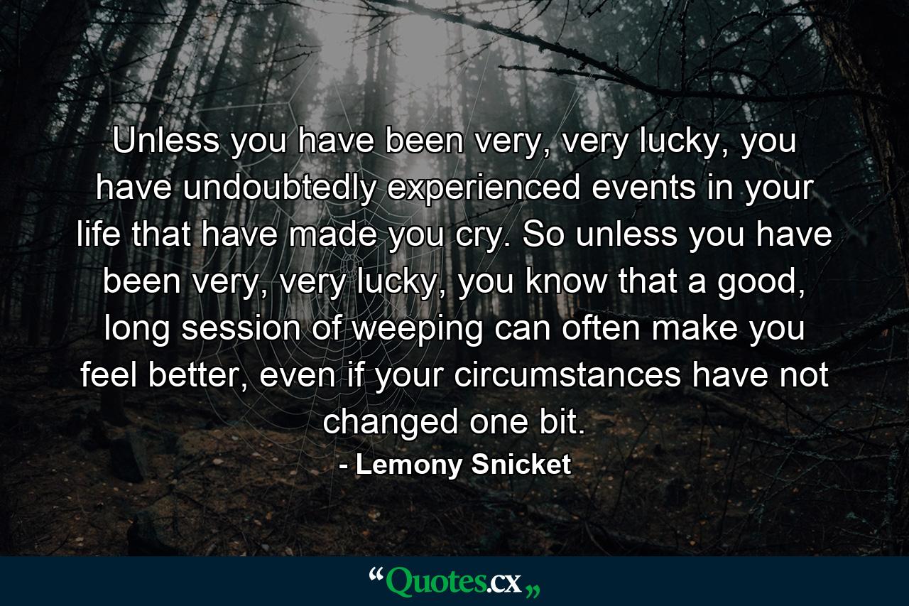 Unless you have been very, very lucky, you have undoubtedly experienced events in your life that have made you cry. So unless you have been very, very lucky, you know that a good, long session of weeping can often make you feel better, even if your circumstances have not changed one bit. - Quote by Lemony Snicket