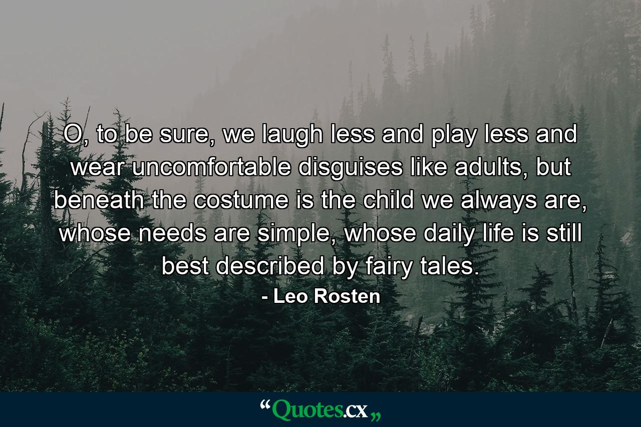 O, to be sure, we laugh less and play less and wear uncomfortable disguises like adults, but beneath the costume is the child we always are, whose needs are simple, whose daily life is still best described by fairy tales. - Quote by Leo Rosten