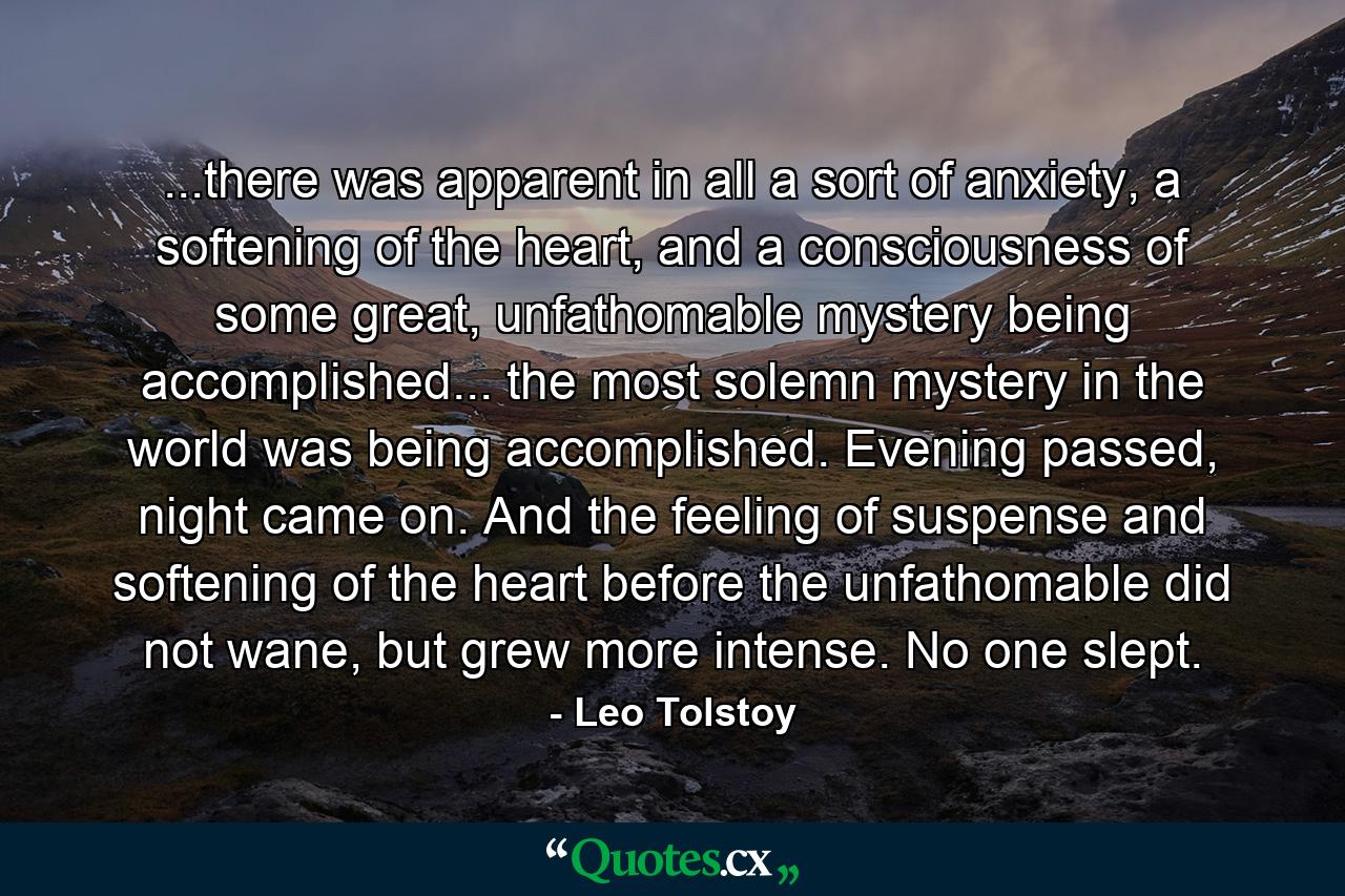 ...there was apparent in all a sort of anxiety, a softening of the heart, and a consciousness of some great, unfathomable mystery being accomplished... the most solemn mystery in the world was being accomplished. Evening passed, night came on. And the feeling of suspense and softening of the heart before the unfathomable did not wane, but grew more intense. No one slept. - Quote by Leo Tolstoy