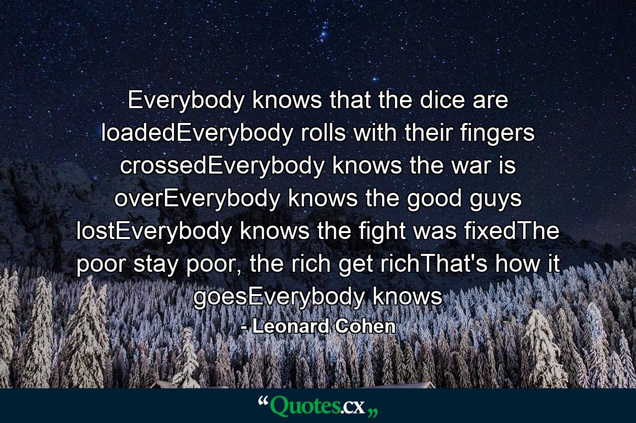 Everybody knows that the dice are loadedEverybody rolls with their fingers crossedEverybody knows the war is overEverybody knows the good guys lostEverybody knows the fight was fixedThe poor stay poor, the rich get richThat's how it goesEverybody knows - Quote by Leonard Cohen