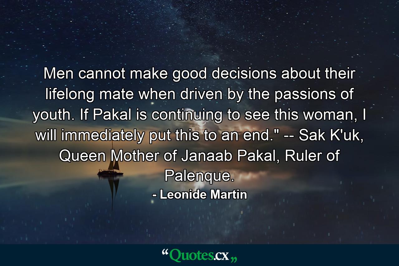 Men cannot make good decisions about their lifelong mate when driven by the passions of youth. If Pakal is continuing to see this woman, I will immediately put this to an end.