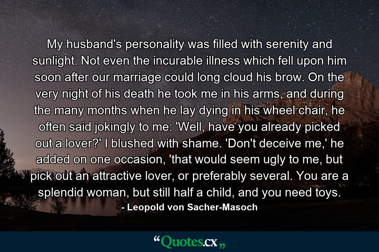 My husband's personality was filled with serenity and sunlight. Not even the incurable illness which fell upon him soon after our marriage could long cloud his brow. On the very night of his death he took me in his arms, and during the many months when he lay dying in his wheel chair, he often said jokingly to me: 'Well, have you already picked out a lover?' I blushed with shame. 'Don't deceive me,' he added on one occasion, 'that would seem ugly to me, but pick out an attractive lover, or preferably several. You are a splendid woman, but still half a child, and you need toys. - Quote by Leopold von Sacher-Masoch